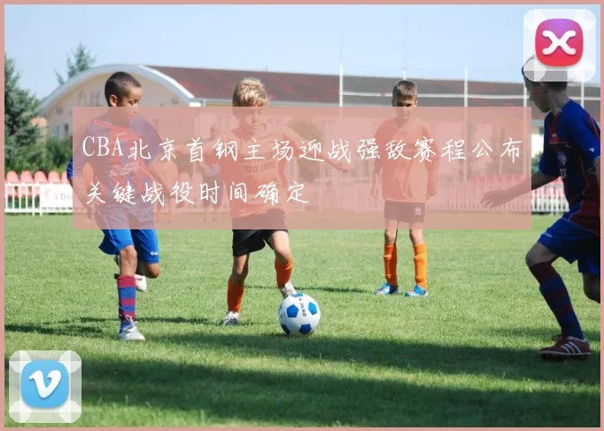 CBA北京首钢主场迎战强敌赛程公布关键战役时间确定