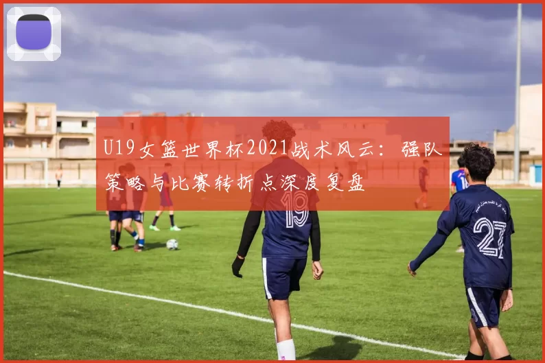 U19女篮世界杯2021战术风云:强队策略与比赛转折点深度复盘