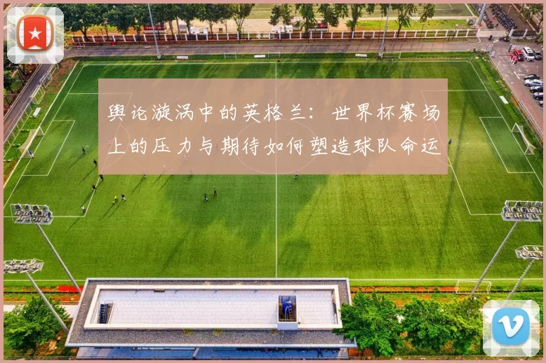 舆论漩涡中的英格兰:世界杯赛场上的压力与期待如何塑造球队命运
