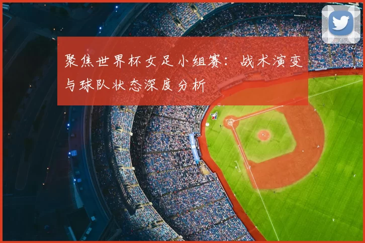 聚焦世界杯女足小组赛:战术演变与球队状态深度分析