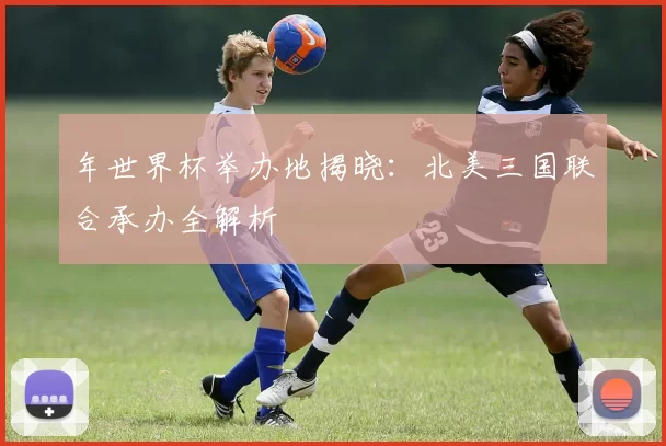 年世界杯举办地揭晓:北美三国联合承办全解析
