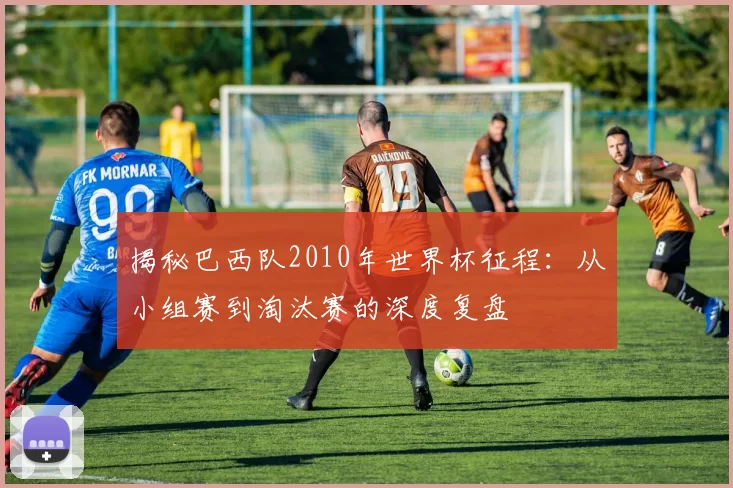 揭秘巴西队2010年世界杯征程:从小组赛到淘汰赛的深度复盘