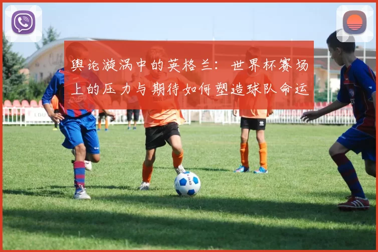 舆论漩涡中的英格兰：世界杯赛场上的压力与期待如何塑造球队命运